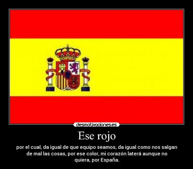 Ese rojo - por el cual, da igual de que equipo seamos, da igual como nos salgan
de mal las cosas, por ese color, mi corazón laterá aunque no
quiera, por España.