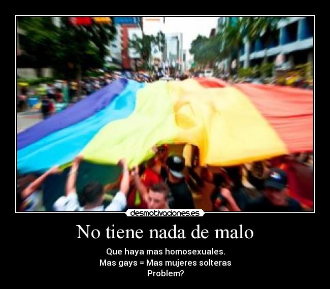 No tiene nada de malo - Que haya mas homosexuales.
Mas gays = Mas mujeres solteras
Problem?