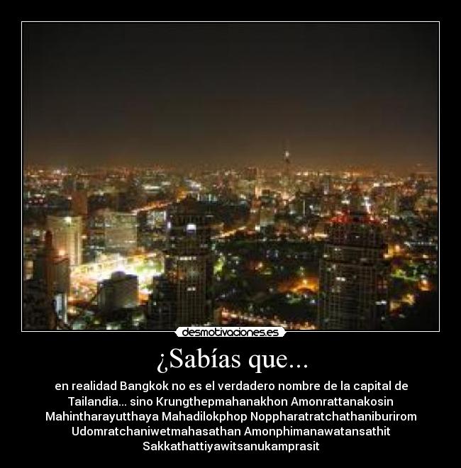 ¿Sabías que... - en realidad Bangkok no es el verdadero nombre de la capital de
Tailandia... sino Krungthepmahanakhon Amonrattanakosin
Mahintharayutthaya Mahadilokphop Noppharatratchathaniburirom
Udomratchaniwetmahasathan Amonphimanawatansathit
Sakkathattiyawitsanukamprasit