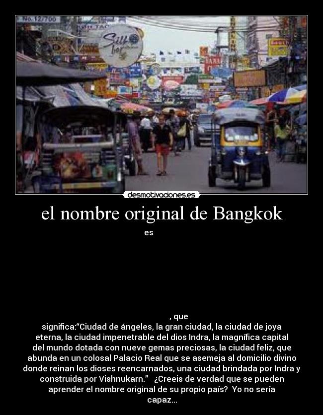 el nombre original de Bangkok - es กรุงเทพมหานคร
อมรรัตนโกสินทร์
มหินทรายุธยามหาดิลก
ภพนพรัตน์
ราชธานีบุรีรมย์
อุดมราชนิเวศน์ มหาสถาน
อมรพิมาน อวตารสถิต
สักกะทัตติยะ
วิษณุกรรมประสิทธิ, que
significa:“Ciudad de ángeles, la gran ciudad, la ciudad de joya
eterna, la ciudad impenetrable del dios Indra, la magnífica capital
del mundo dotada con nueve gemas preciosas, la ciudad feliz, que
abunda en un colosal Palacio Real que se asemeja al domicilio divino
donde reinan los dioses reencarnados, una ciudad brindada por Indra y
construida por Vishnukarn.” ¿Creeis de verdad que se pueden
aprender el nombre original de su propio país? Yo no sería
capaz...