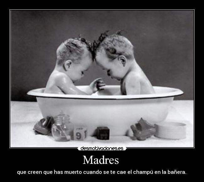 Madres  - que creen que has muerto cuando se te cae el champú en la bañera. 