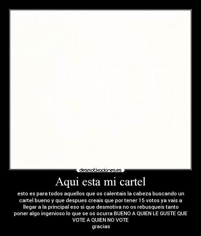 Aqui esta mi cartel - esto es para todos aquellos que os calentais la cabeza buscando un
cartel bueno y que despues creais que por tener 15 votos ya vais a
llegar a la principal eso si que desmotiva no os rebusqueis tanto
poner algo ingenioso lo que se os ocurra BUENO A QUIEN LE GUSTE QUE
VOTE A QUIEN NO VOTE
gracias