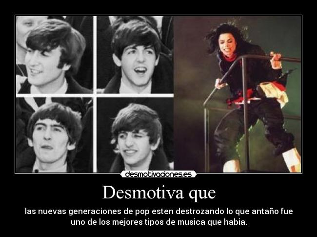 Desmotiva que - las nuevas generaciones de pop esten destrozando lo que antaño fue
uno de los mejores tipos de musica que habia.