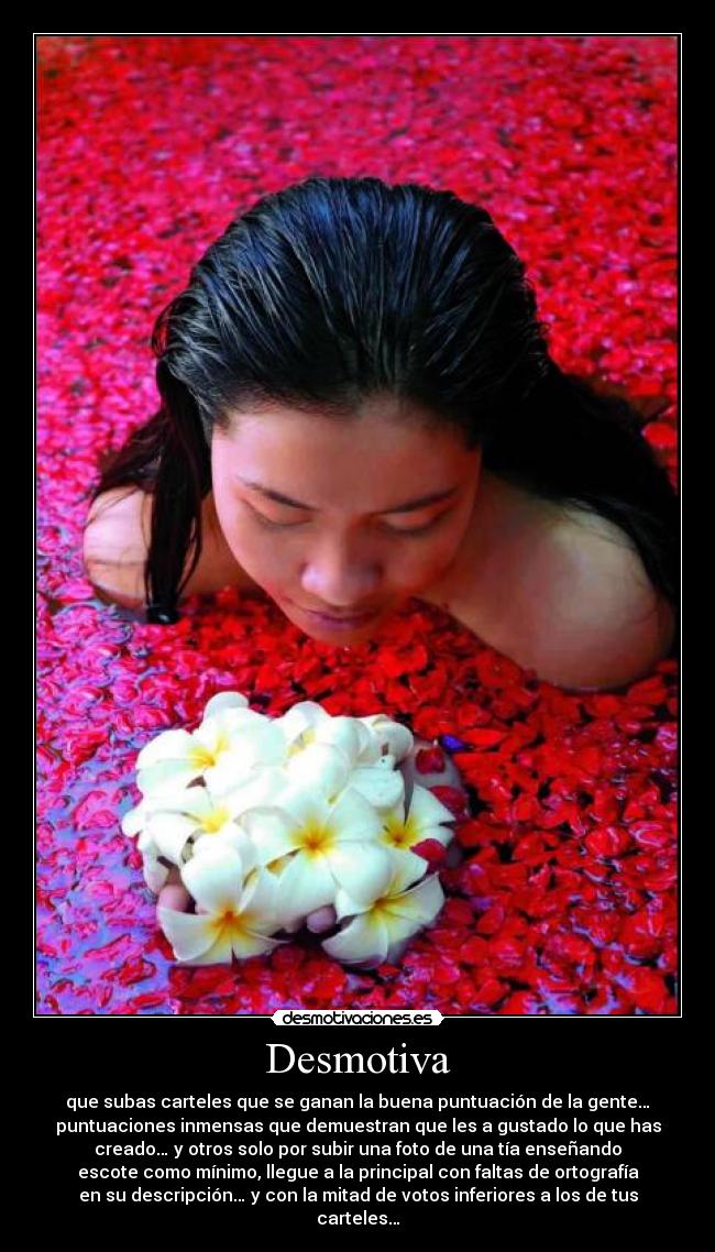 Desmotiva - que subas carteles que se ganan la buena puntuación de la gente…
puntuaciones inmensas que demuestran que les a gustado lo que has
creado… y otros solo por subir una foto de una tía enseñando
escote como mínimo, llegue a la principal con faltas de ortografía
en su descripción… y con la mitad de votos inferiores a los de tus
carteles…