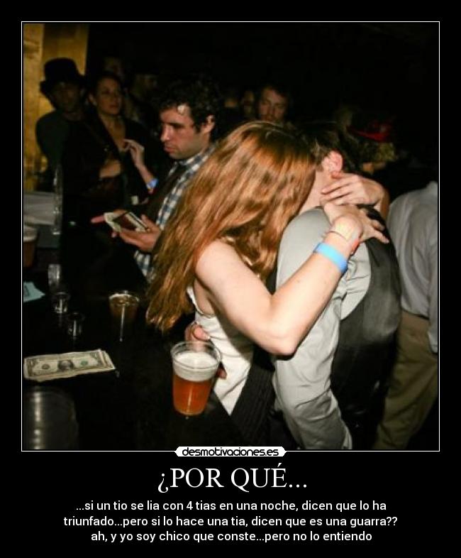 ¿POR QUÉ... - ...si un tio se lia con 4 tias en una noche, dicen que lo ha
triunfado...pero si lo hace una tia, dicen que es una guarra??
ah, y yo soy chico que conste...pero no lo entiendo