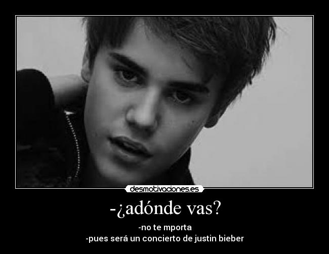 -¿adónde vas? - -no te mporta
-pues será un concierto de justin bieber