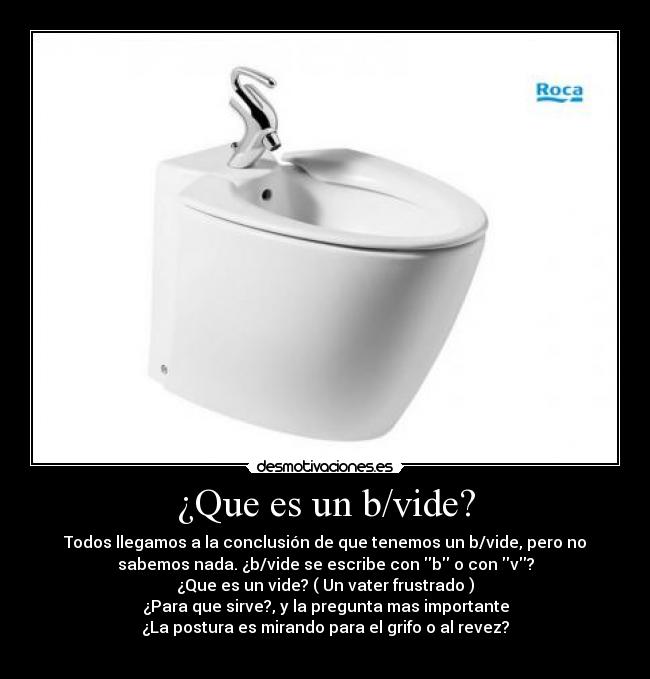 ¿Que es un b/vide? - Todos llegamos a la conclusión de que tenemos un b/vide, pero no
sabemos nada. ¿b/vide se escribe con b o con v?
¿Que es un vide? ( Un vater frustrado )
¿Para que sirve?, y la pregunta mas importante
¿La postura es mirando para el grifo o al revez?