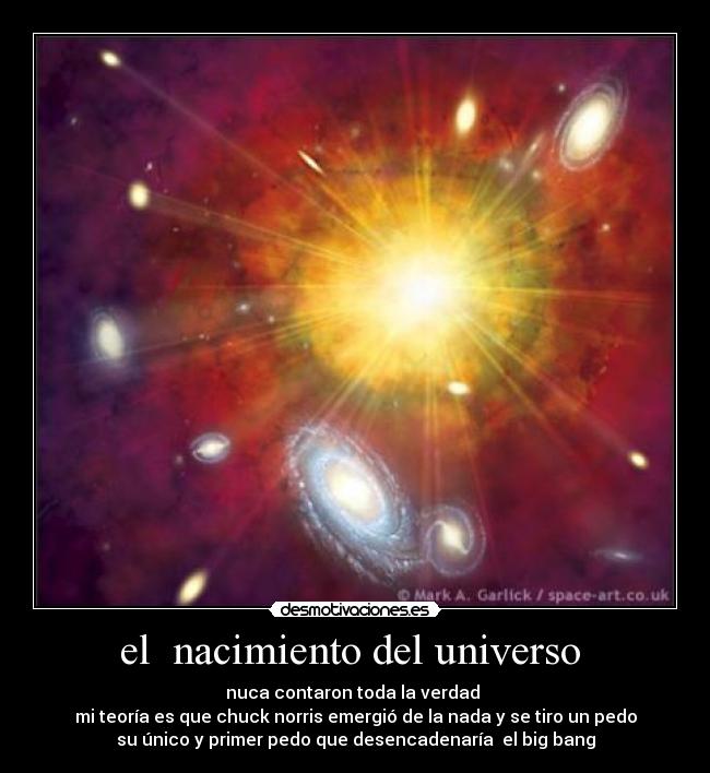 el nacimiento del universo - nuca contaron toda la verdad
mi teoría es que chuck norris emergió de la nada y se tiro un pedo
su único y primer pedo que desencadenaría el big bang