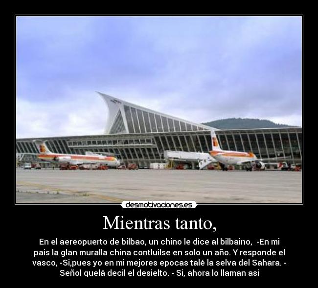 Mientras tanto, - En el aereopuerto de bilbao, un chino le dice al bilbaino, -En mi
pais la glan muralla china contluilse en solo un año. Y responde el
vasco, -Si,pues yo en mi mejores epocas talé la selva del Sahara. -
Señol quelá decil el desielto. - Si, ahora lo llaman asi
