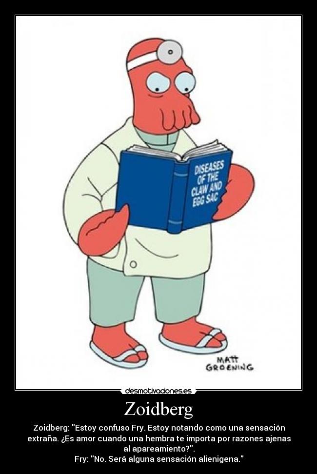 Zoidberg - Zoidberg: Estoy confuso Fry. Estoy notando como una sensación
extraña. ¿Es amor cuando una hembra te importa por razones ajenas
al apareamiento?.
Fry: No. Será alguna sensación alienigena.