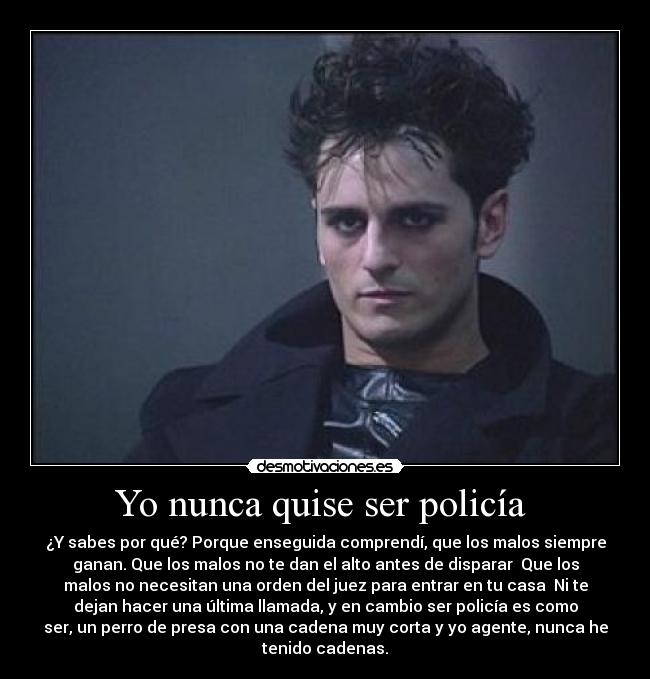 Yo nunca quise ser policía  - ¿Y sabes por qué? Porque enseguida comprendí, que los malos siempre
ganan. Que los malos no te dan el alto antes de disparar  Que los
malos no necesitan una orden del juez para entrar en tu casa  Ni te
dejan hacer una última llamada, y en cambio ser policía es como
ser, un perro de presa con una cadena muy corta y yo agente, nunca he
tenido cadenas.