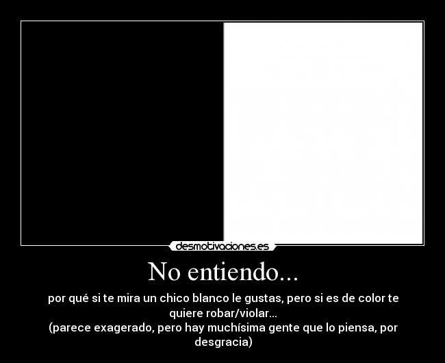 No entiendo... - por qué si te mira un chico blanco le gustas, pero si es de color te
quiere robar/violar...
(parece exagerado, pero hay muchísima gente que lo piensa, por
desgracia)