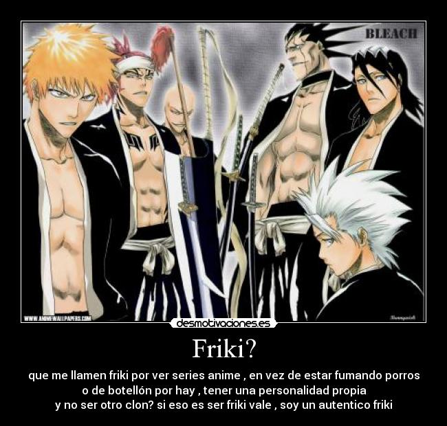 Friki? - que me llamen friki por ver series anime , en vez de estar fumando porros
o de botellón por hay , tener una personalidad propia
y no ser otro clon? si eso es ser friki vale , soy un autentico friki