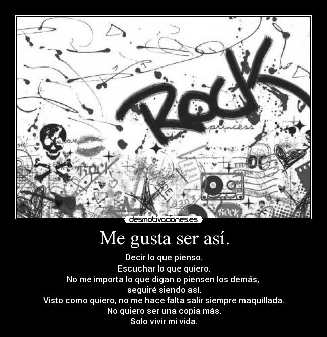 Me gusta ser así. - Decir lo que pienso.
Escuchar lo que quiero.
No me importa lo que digan o piensen los demás,
seguiré siendo así.
Visto como quiero, no me hace falta salir siempre maquillada.
No quiero ser una copia más.
Solo vivir mi vida.