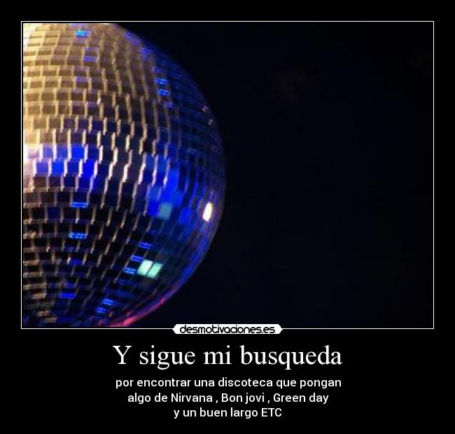 Y sigue mi busqueda - por encontrar una discoteca que pongan
algo de Nirvana , Bon jovi , Green day
y un buen largo ETC