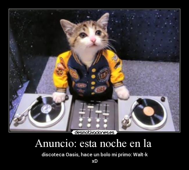 Anuncio: esta noche en la  - discoteca Oasis, hace un bolo mi primo: Walt-k
xD