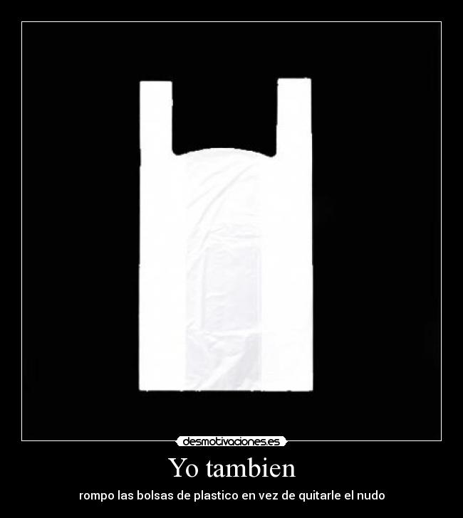 Yo tambien - rompo las bolsas de plastico en vez de quitarle el nudo