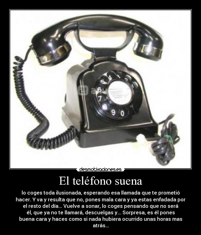 El teléfono suena - lo coges toda ilusionada, esperando esa llamada que te prometió
hacer. Y va y resulta que no, pones mala cara y ya estas enfadada por
el resto del día... Vuelve a sonar, lo coges pensando que no será
él, que ya no te llamará, descuelgas y... Sorpresa, es él pones
buena cara y haces como si nada hubiera ocurrido unas horas mas
atrás...