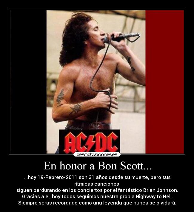 En honor a Bon Scott... - ...hoy 19-Febrero-2011 son 31 años desde su muerte, pero sus rítmicas canciones 
siguen perdurando en los conciertos por el fantástico Brian Johnson.
Gracias a el, hoy todos seguimos nuestra propia Highway to Hell.
Siempre seras recordado como una leyenda que nunca se olvidará.