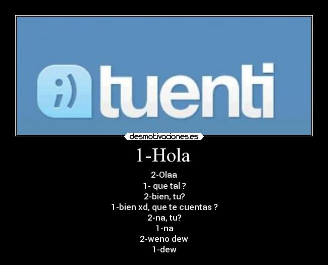 1-Hola  - 2-Olaa
1- que tal ?
2-bien, tu?
1-bien xd, que te cuentas ?
2-na, tu?
1-na
2-weno dew
1-dew