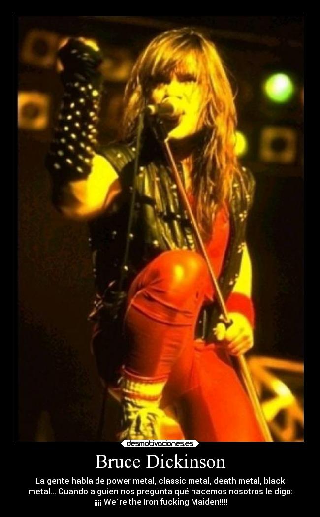 Bruce Dickinson - La gente habla de power metal, classic metal, death metal, black
metal... Cuando alguien nos pregunta qué hacemos nosotros le digo:
¡¡¡¡ We´re the Iron fucking Maiden!!!!