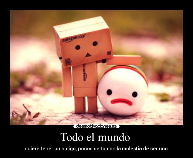 Todo el mundo  - quiere tener un amigo, pocos se toman la molestia de ser uno.