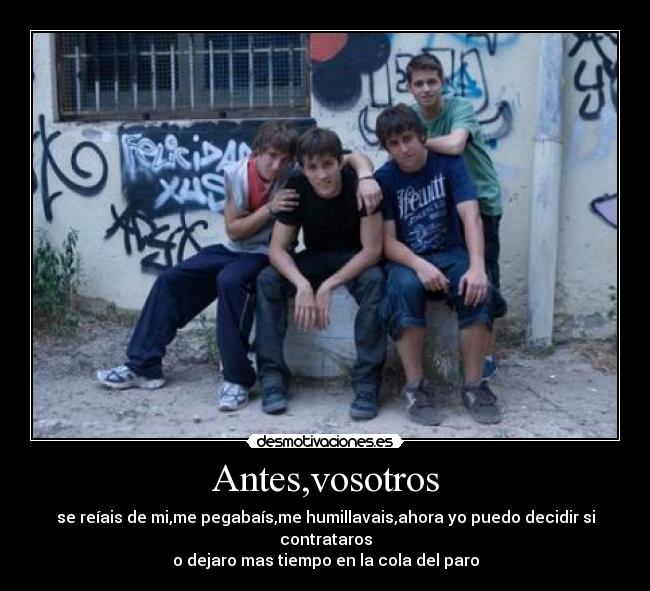 Antes,vosotros - se reíais de mi,me pegabaís,me humillavais,ahora yo puedo decidir si contrataros
o dejaro mas tiempo en la cola del paro