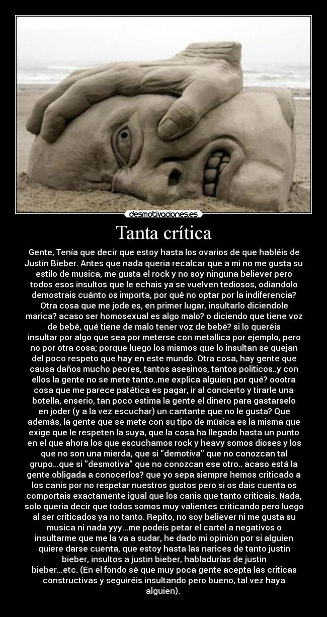 Tanta crítica - Gente, Tenía que decir que estoy hasta los ovarios de que habléis de
Justin Bieber. Antes que nada queria recalcar que a mi no me gusta su
estilo de musica, me gusta el rock y no soy ninguna believer pero
todos esos insultos que le echais ya se vuelven tediosos, odiandolo
demostrais cuánto os importa, por qué no optar por la indiferencia?
Otra cosa que me jode es, en primer lugar, insultarlo diciendole
marica? acaso ser homosexual es algo malo? o diciendo que tiene voz
de bebé, qué tiene de malo tener voz de bebé? si lo queréis
insultar por algo que sea por meterse con metallica por ejemplo, pero
no por otra cosa; porque luego los mismos que lo insultan se quejan
del poco respeto que hay en este mundo. Otra cosa, hay gente que
causa daños mucho peores, tantos asesinos, tantos politicos..y con
ellos la gente no se mete tanto..me explica alguien por qué? oootra
cosa que me parece patética es pagar, ir al concierto y tirarle una
botella, enserio, tan poco estima la gente el dinero para gastarselo
en joder (y a la vez escuchar) un cantante que no le gusta? Que
además, la gente que se mete con su tipo de música es la misma que
exige que le respeten la suya, que la cosa ha llegado hasta un punto
en el que ahora los que escuchamos rock y heavy somos dioses y los
que no son una mierda, que si demotiva que no conozcan tal
grupo...que si desmotiva que no conozcan ese otro.. acaso está la
gente obligada a conocerlos? que yo sepa siempre hemos criticado a
los canis por no respetar nuestros gustos pero si os dais cuenta os
comportais exactamente igual que los canis que tanto criticais. Nada,
solo queria decir que todos somos muy valientes criticando pero luego
al ser criticados ya no tanto. Repito, no soy believer ni me gusta su
musica ni nada yyy...me podeis petar el cartel a negativos o
insultarme que me la va a sudar, he dado mi opinión por si alguien
quiere darse cuenta, que estoy hasta las narices de tanto justin
bieber, insultos a justin bieber, habladurías de justin
bieber...etc. (En el fondo sé que muy poca gente acepta las criticas
constructivas y seguiréis insultando pero bueno, tal vez haya
alguien). 
