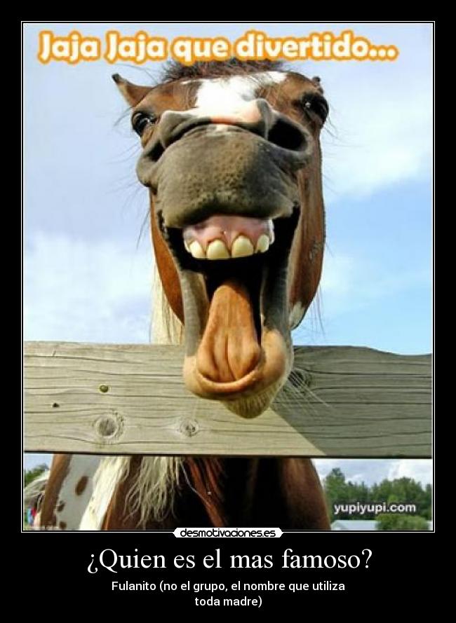 ¿Quien es el mas famoso? - Fulanito (no el grupo, el nombre que utiliza
toda madre)