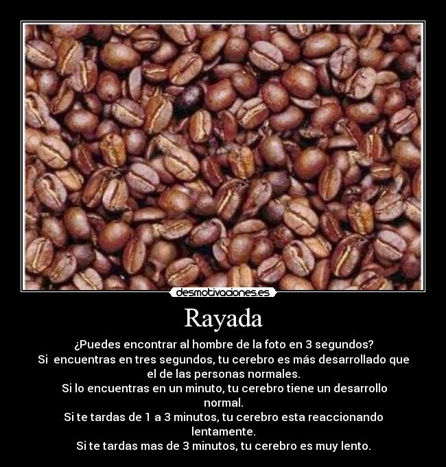 Rayada - ¿Puedes encontrar al hombre de la foto en 3 segundos?
Si encuentras en tres segundos, tu cerebro es más desarrollado que
el de las personas normales.
Si lo encuentras en un minuto, tu cerebro tiene un desarrollo
normal.
Si te tardas de 1 a 3 minutos, tu cerebro esta reaccionando
lentamente.
Si te tardas mas de 3 minutos, tu cerebro es muy lento.