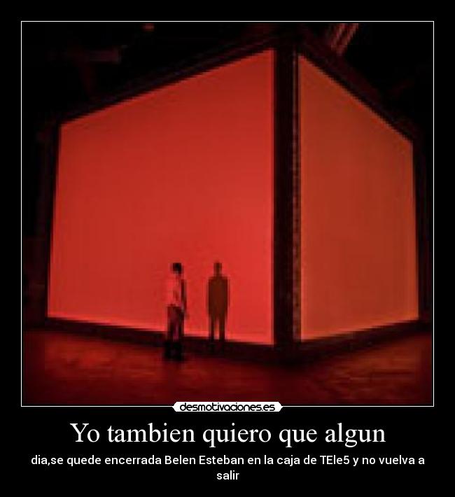 Yo tambien quiero que algun - dia,se quede encerrada Belen Esteban en la caja de TEle5 y no vuelva a salir