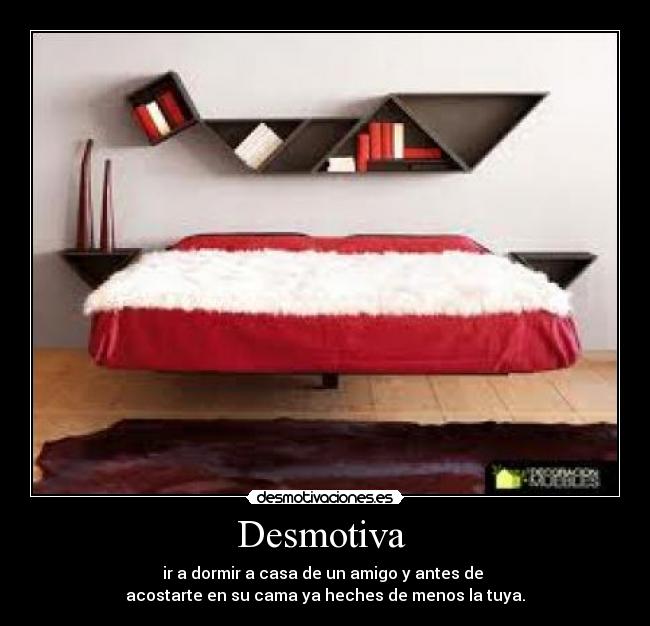 Desmotiva - ir a dormir a casa de un amigo y antes de
acostarte en su cama ya heches de menos la tuya.