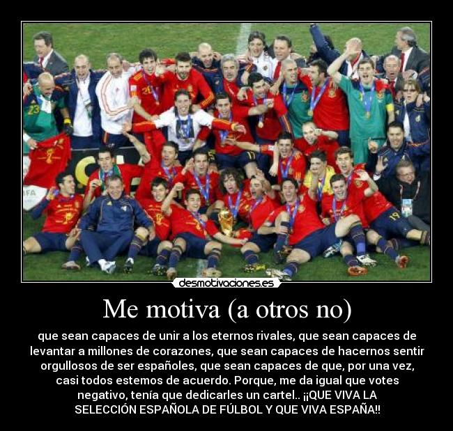 Me motiva (a otros no) - que sean capaces de unir a los eternos rivales, que sean capaces de
levantar a millones de corazones, que sean capaces de hacernos sentir
orgullosos de ser españoles, que sean capaces de que, por una vez,
casi todos estemos de acuerdo. Porque, me da igual que votes
negativo, tenía que dedicarles un cartel.. ¡¡QUE VIVA LA
SELECCIÓN ESPAÑOLA DE FÚLBOL Y QUE VIVA ESPAÑA!!