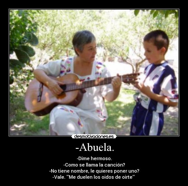 -Abuela. - -Dime hermoso.
-Como se llama la canción?
-No tiene nombre, le quieres poner uno?
-Vale. Me duelen los oidos de oirte 