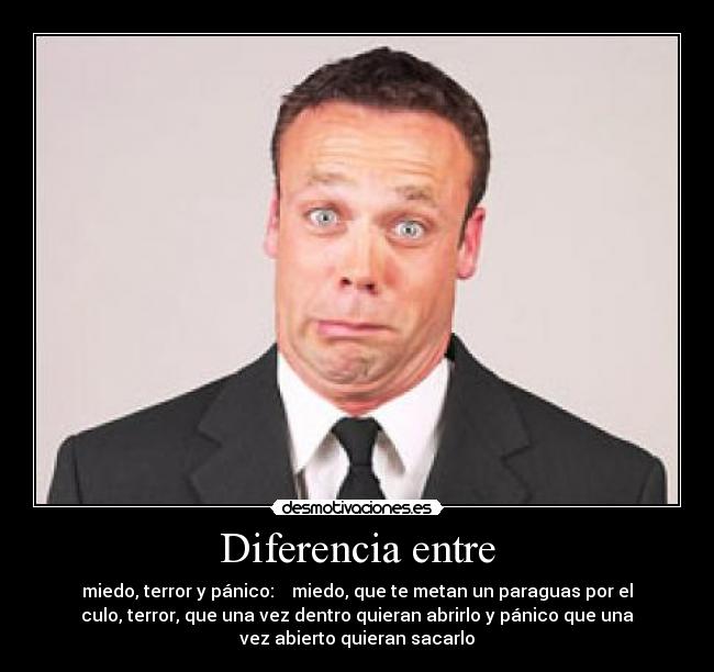 Diferencia entre - miedo, terror y pánico: miedo, que te metan un paraguas por el
culo, terror, que una vez dentro quieran abrirlo y pánico que una
vez abierto quieran sacarlo