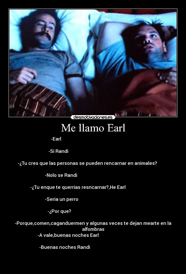 Me llamo Earl - -Earl
-Si Randi
-¿Tu cres que las personas se pueden rencarnar en animales?
-Nolo se Randi
-¿Tu enque te querrias resncarnar?,He Earl
-Seria un perro
-¿Por que?
-Porque,comen,caganduermen y algunas veces te dejan mearte en la alfombras
-A vale,buenas noches Earl
-Buenas noches Randi