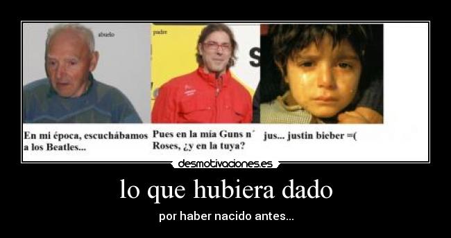 lo que hubiera dado - por haber nacido antes...