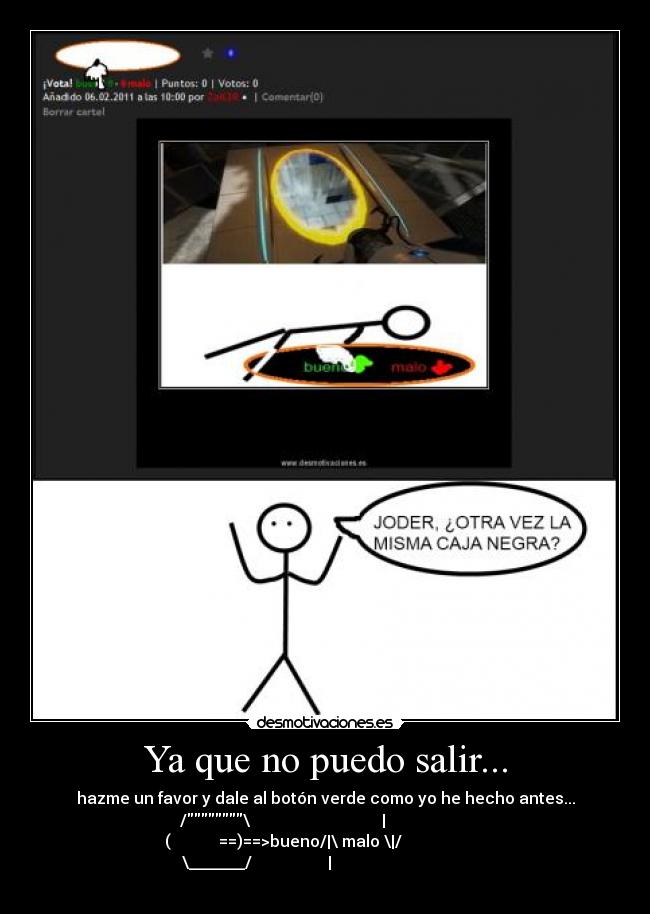 Ya que no puedo salir... - hazme un favor y dale al botón verde como yo he hecho antes...
/\ |
( ==)==>bueno/|\ malo \|/
\_______/ |