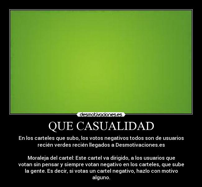 QUE CASUALIDAD - En los carteles que subo, los votos negativos todos son de usuarios
recién verdes recién llegados a Desmotivaciones.es
Moraleja del cartel: Este cartel va dirigido, a los usuarios que
votan sin pensar y siempre votan negativo en los carteles, que sube
la gente. Es decir, si votas un cartel negativo, hazlo con motivo
alguno.