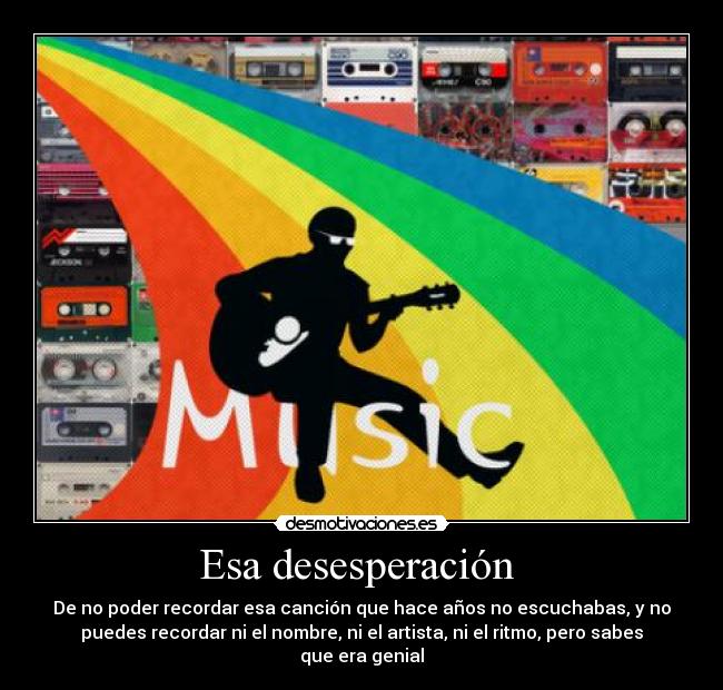 Esa desesperación  - De no poder recordar esa canción que hace años no escuchabas, y no
puedes recordar ni el nombre, ni el artista, ni el ritmo, pero sabes
que era genial