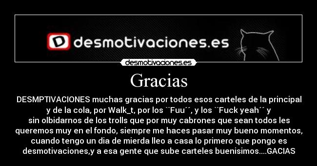 Gracias - DESMPTIVACIONES muchas gracias por todos esos carteles de la principal
y de la cola, por Walk_t, por los ``Fuu´´, y los ``Fuck yeah´´ y
sin olbidarnos de los trolls que por muy cabrones que sean todos les
queremos muy en el fondo, siempre me haces pasar muy bueno momentos,
cuando tengo un dia de mierda lleo a casa lo primero que pongo es
desmotivaciones,y a esa gente que sube carteles buenisimos....GACIAS