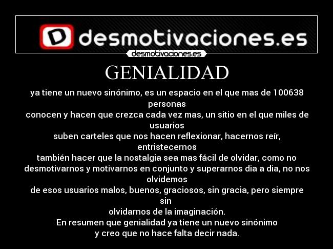 GENIALIDAD - ya tiene un nuevo sinónimo, es un espacio en el que mas de 100638
personas
conocen y hacen que crezca cada vez mas, un sitio en el que miles de
usuarios
suben carteles que nos hacen reflexionar, hacernos reír,
entristecernos
también hacer que la nostalgia sea mas fácil de olvidar, como no
desmotivarnos y motivarnos en conjunto y superarnos dia a dia, no nos
olvidemos
de esos usuarios malos, buenos, graciosos, sin gracia, pero siempre
sin 
olvidarnos de la imaginación.
En resumen que genialidad ya tiene un nuevo sinónimo
y creo que no hace falta decir nada.