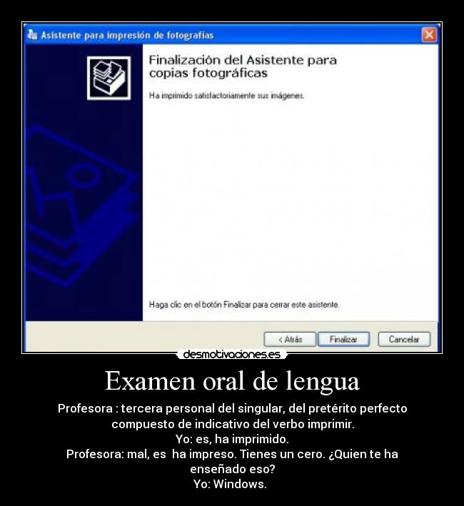 Examen oral de lengua - Profesora : tercera personal del singular, del pretérito perfecto
compuesto de indicativo del verbo imprimir.
Yo: es, ha imprimido.
Profesora: mal, es  ha impreso. Tienes un cero. ¿Quien te ha
enseñado eso?
Yo: Windows. 