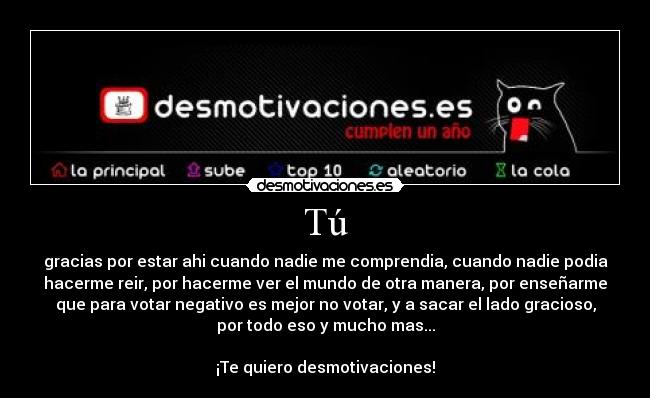 Tú - gracias por estar ahi cuando nadie me comprendia, cuando nadie podia
hacerme reir, por hacerme ver el mundo de otra manera, por enseñarme
que para votar negativo es mejor no votar, y a sacar el lado gracioso,
por todo eso y mucho mas...

¡Te quiero desmotivaciones!