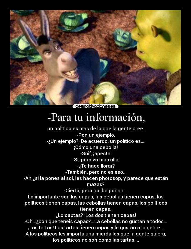 -Para tu información, - un político es más de lo que la gente cree.
-Pon un ejemplo.
-¿Un ejemplo?, De acuerdo, un político es....
¡Cómo una cebolla!
-Snif, ¡apesta!
-Si, pero va más allá.
-¿Te hace llorar?
-También, pero no es eso...
-Ah,¿si la pones al sol, les hacen photosop, y parece que están
mazas?
-Cierto, pero no iba por ahi...
Lo importante son las capas, las cebollas tienen capas, los
políticos tienen capas, las cebollas tienen capas, los políticos
tienen capas.
¿Lo captas? ¡Los dos tienen capas!
-Oh...¿con que tenéis capas?...La cebollas no gustan a todos...
¡Las tartas! Las tartas tienen capas y le gustan a la gente...
-A los políticos les importa una mierda los que la gente quiera, 
los políticos no son como las tartas....