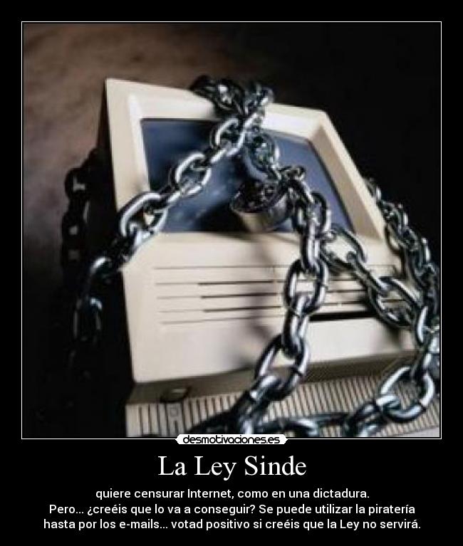La Ley Sinde - quiere censurar Internet, como en una dictadura.
Pero... ¿creéis que lo va a conseguir? Se puede utilizar la piratería
hasta por los e-mails... votad positivo si creéis que la Ley no servirá.