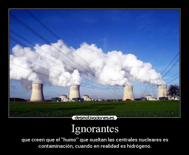 Ignorantes - que creen que el humo que sueltan las centrales nucleares es
contaminación, cuando en realidad es hidrógeno.