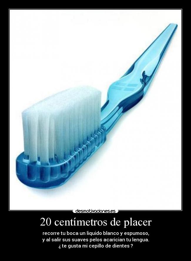20 centímetros de placer - recorre tu boca un liquido blanco y espumoso,
y al salir sus suaves pelos acarician tu lengua.
¿ te gusta mi cepillo de dientes ?