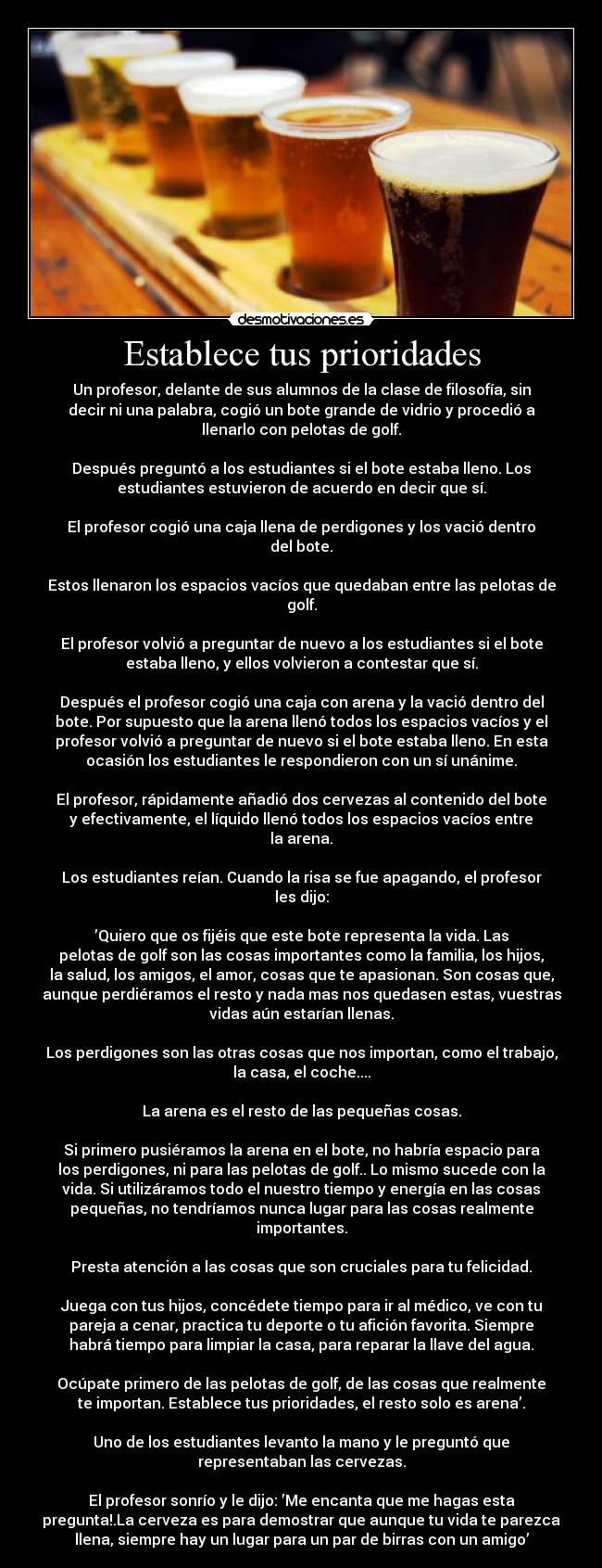 Establece tus prioridades - Un profesor, delante de sus alumnos de la clase de filosofía, sin
decir ni una palabra, cogió un bote grande de vidrio y procedió a
llenarlo con pelotas de golf.

Después preguntó a los estudiantes si el bote estaba lleno. Los
estudiantes estuvieron de acuerdo en decir que sí.

El profesor cogió una caja llena de perdigones y los vació dentro
del bote.

Estos llenaron los espacios vacíos que quedaban entre las pelotas de
golf.

El profesor volvió a preguntar de nuevo a los estudiantes si el bote
estaba lleno, y ellos volvieron a contestar que sí.

Después el profesor cogió una caja con arena y la vació dentro del
bote. Por supuesto que la arena llenó todos los espacios vacíos y el
profesor volvió a preguntar de nuevo si el bote estaba lleno. En esta
ocasión los estudiantes le respondieron con un sí unánime.

El profesor, rápidamente añadió dos cervezas al contenido del bote
y efectivamente, el líquido llenó todos los espacios vacíos entre
la arena.

Los estudiantes reían. Cuando la risa se fue apagando, el profesor
les dijo:

’Quiero que os fijéis que este bote representa la vida. Las
pelotas de golf son las cosas importantes como la familia, los hijos,
la salud, los amigos, el amor, cosas que te apasionan. Son cosas que,
aunque perdiéramos el resto y nada mas nos quedasen estas, vuestras
vidas aún estarían llenas.

Los perdigones son las otras cosas que nos importan, como el trabajo,
la casa, el coche....

La arena es el resto de las pequeñas cosas.

Si primero pusiéramos la arena en el bote, no habría espacio para
los perdigones, ni para las pelotas de golf.. Lo mismo sucede con la
vida. Si utilizáramos todo el nuestro tiempo y energía en las cosas
pequeñas, no tendríamos nunca lugar para las cosas realmente
importantes.

Presta atención a las cosas que son cruciales para tu felicidad.

Juega con tus hijos, concédete tiempo para ir al médico, ve con tu
pareja a cenar, practica tu deporte o tu afición favorita. Siempre
habrá tiempo para limpiar la casa, para reparar la llave del agua.

Ocúpate primero de las pelotas de golf, de las cosas que realmente
te importan. Establece tus prioridades, el resto solo es arena’.

Uno de los estudiantes levanto la mano y le preguntó que
representaban las cervezas.

El profesor sonrío y le dijo: ’Me encanta que me hagas esta
pregunta!.La cerveza es para demostrar que aunque tu vida te parezca
llena, siempre hay un lugar para un par de birras con un amigo’