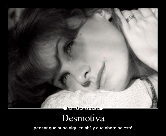 Desmotiva - pensar que hubo alguien ahí, y que ahora no está